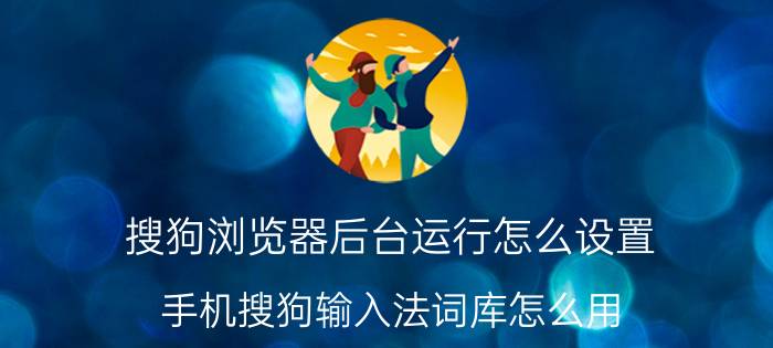 搜狗浏览器后台运行怎么设置 手机搜狗输入法词库怎么用？